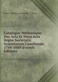Catalogue Methodique Des Acta Et Nova Acta Regi? Societatis Scientiarum Upsaliensis, 1744-1889 (French Edition)