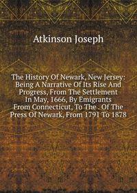 The History Of Newark, New Jersey: Being A Narrative Of Its Rise And Progress, From The Settlement In May, 1666, By Emigrants From Connecticut, To The . Of The Press Of Newark, From 1791 To 1878
