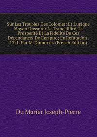 Sur Les Troubles Des Colonies: Et L'unique Moyen D'assurer La Tranquillit?, La Prosperit? Et La Fidelit? De Ces D?pendances De L'empire; En Refutation . 1791. Par M. Dumorier. (French Edition)