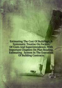 Estimating The Cost Of Buildings; A Systematic Treatise On Factors Of Costs And Superintendence, With Important Chapters On Plan Reading, Estimating . System In The Execution Of Building Contracts