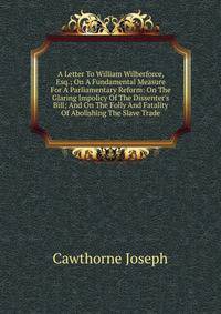 A Letter To William Wilberforce, Esq.; On A Fundamental Measure For A Parliamentary Reform: On The Glaring Impolicy Of The Dissenter's Bill; And On The Folly And Fatality Of Abolishing The Slave Trade
