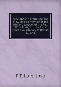"The apostle of the Indians of Guiana"; a memoir of the life and labours of the Rev. W. H. Brett, n. p. for forty years a missionary in British Guiana