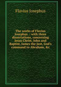 The works of Flavius Josephus .: with three dissertations, concerning Jesus Christ, John and Baptist, James the just, God's command to Abraham, &amp;c.