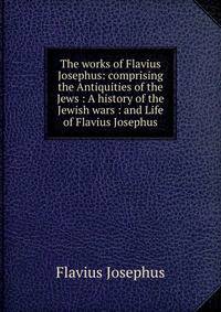 The works of Flavius Josephus: comprising the Antiquities of the Jews : A history of the Jewish wars : and Life of Flavius Josephus