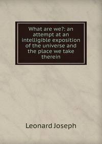 What are we?: an attempt at an intelligible exposition of the universe and the place we take therein