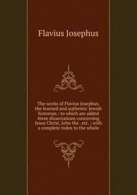 The works of Flavius Josephus, the learned and authentic Jewish historian.: to which are added three dissertations concerning Jesus Christ, John the . etc. ; with a complete index to the whole.