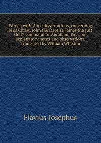 Works; with three dissertations, concerning Jesus Christ, John the Baptist, James the Just, God's command to Abraham, &amp;c., and explanatory notes and observations. Translated by William Whiston