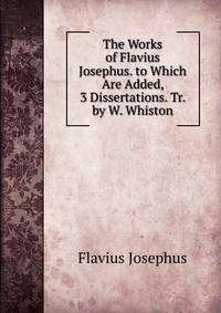 The Works of Flavius Josephus. to Which Are Added, 3 Dissertations. Tr. by W. Whiston