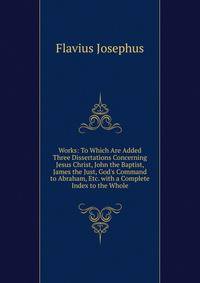 Works: To Which Are Added Three Dissertations Concerning Jesus Christ, John the Baptist, James the Just, God's Command to Abraham, Etc. with a Complete Index to the Whole