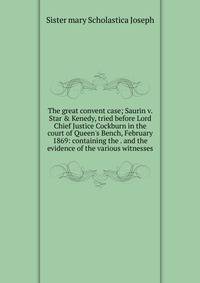The great convent case; Saurin v. Star &amp; Kenedy, tried before Lord Chief Justice Cockburn in the court of Queen's Bench, February 1869: containing the . and the evidence of the various witnesses