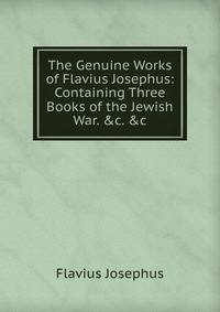 The Genuine Works of Flavius Josephus: Containing Three Books of the Jewish War. &amp;c. &amp;c