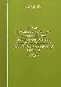 La Vall?e Des Pleurs: Chronique Des Souffrances D'israel Depuis Sa Dispersi?n Jusqu'? Nos Jours (French Edition)