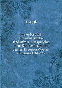 Kaiser Josefs II Unvergessliche Gedanken, Ausspruche Und Bestrebungen in Seinen Eigenen Worten (German Edition)