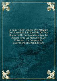 La Sainte Bible Veng?e Des Attaques De L'incr?dulit?, Et Justifl?e De Tout Reproche De Contradiction Avec La Raison, Avec Les Monumens De L'histoire, . La G?ographie, L'astronomi (French Edition)