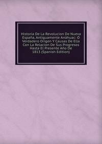 Historia De La Revolucion De Nueva Espana, Antiguamente Anahuac: O Verdadero Origen Y Causas De Ella Con La Relacion De Sus Progresos Hasta El Presente Ano De 1813 (Spanish Edition)