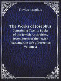 The Works of Josephus. Containing Twenty Books of the Jewish Antiquities, Seven Books of the Jewish War, and the Life of Josephus. Volume 2