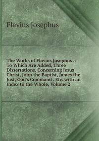The Works of Flavius Josephus .: To Which Are Added, Three Dissertations, Concerning Jesus Christ, John the Baptist, James the Just, God's Command . Etc. with an Index to the Whole, Volume 2