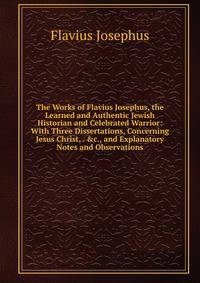 The Works of Flavius Josephus, the Learned and Authentic Jewish Historian and Celebrated Warrior: With Three Dissertations, Concerning Jesus Christ, . &amp;c., and Explanatory Notes and Observations