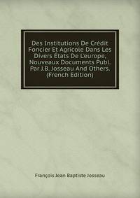 Des Institutions De Cr?dit Foncier Et Agricole Dans Les Divers ?tats De L'europe, Nouveaux Documents Publ. Par J.B. Josseau And Others. (French Edition)