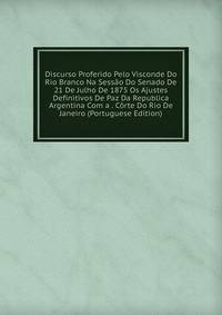 Discurso Proferido Pelo Visconde Do Rio Branco Na Sessao Do Senado De 21 De Julho De 1875 Os Ajustes Definitivos De Paz Da Republica Argentina Com a . Corte Do Rio De Janeiro (Portuguese Edition)