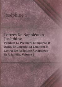 Lettres De Napolon Josphine. Pendent La Premire Campagne D` Italie, Le Consulat Et Lempire: Et Lettres De Josphine Napolon Et Sa Fille, Volume 2