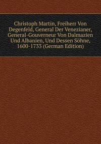 Christoph Martin, Freiherr Von Degenfeld, General Der Venezianer, General-Gouverneur Von Dalmazien Und Albanien, Und Dessen Sohne, 1600-1733 (German Edition)