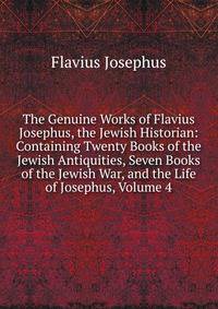 The Genuine Works of Flavius Josephus, the Jewish Historian: Containing Twenty Books of the Jewish Antiquities, Seven Books of the Jewish War, and the Life of Josephus, Volume 4