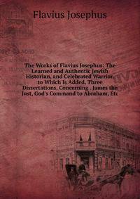 The Works of Flavius Josephus: The Learned and Authentic Jewish Historian, and Celebrated Warrior. to Which Is Added, Three Dissertations, Concerning . James the Just, God's Command to Abraham, Etc