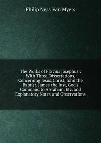The Works of Flavius Josephus.: With Three Dissertations, Concerning Jesus Christ, John the Baptist, James the Just, God's Command to Abraham, Etc. and Explanatory Notes and Observations