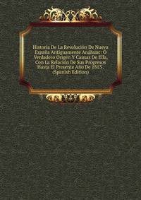 Historia De La Revolucion De Nueva Espana Antiguamente Anahuac: O Verdadero Origen Y Causas De Ella, Con La Relacion De Sus Progresos Hasta El Presente Ano De 1813 . (Spanish Edition)