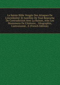 La Sainte Bible Veng?e Des Attaques De L'incr?dulit?: Et Justifi?e De Tout Reproche De Contradiction Avec La Raison, Avec Les Monumens De L'histoire, . G?ographie, L'astronomie , E (French Edition)