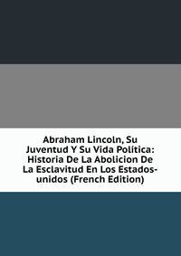Abraham Lincoln, Su Juventud Y Su Vida Politica: Historia De La Abolicion De La Esclavitud En Los Estados-unidos (French Edition)