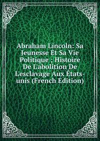 Abraham Lincoln: Sa Jeunesse Et Sa Vie Politique ; Histoire De L'abolition De L'esclavage Aux ?tats-unis (French Edition)