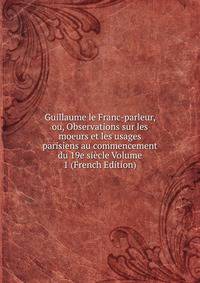 Guillaume le Franc-parleur, ou, Observations sur les moeurs et les usages parisiens au commencement du 19e siecle Volume 1 (French Edition)