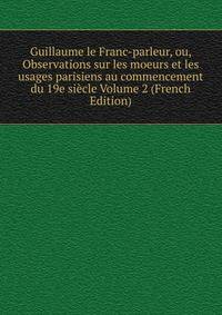 Guillaume le Franc-parleur, ou, Observations sur les moeurs et les usages parisiens au commencement du 19e siecle Volume 2 (French Edition)