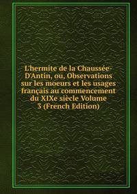 L'hermite de la Chauss?e-D'Antin, ou, Observations sur les moeurs et les usages fran?ais au commencement du XIXe si?cle Volume 3 (French Edition)