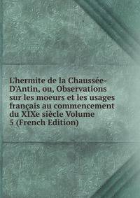 L'hermite de la Chauss?e-D'Antin, ou, Observations sur les moeurs et les usages fran?ais au commencement du XIXe si?cle Volume 5 (French Edition)