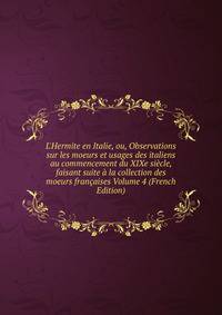 L'Hermite en Italie, ou, Observations sur les moeurs et usages des italiens au commencement du XIXe si?cle, faisant suite ? la collection des moeurs fran?aises Volume 4 (French Edition)