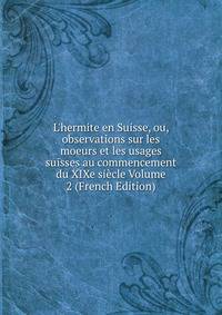 L'hermite en Suisse, ou, observations sur les moeurs et les usages suisses au commencement du XIXe si?cle Volume 2 (French Edition)