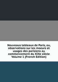 Nouveaux tableaux de Paris, ou, observations sur les moeurs et usages des parisiens au commencement du XIXe siecle Volume 1 (French Edition)