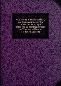 Guillaume le Franc-parleur, ou, Observations sur les moeurs et les usages parisiens au commencement du XIXe siecle Volume 1 (French Edition)