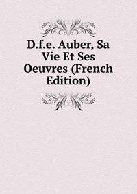 D.f.e. Auber, Sa Vie Et Ses Oeuvres (French Edition)