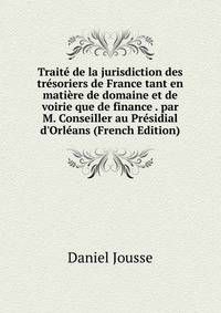 Trait? de la jurisdiction des tr?soriers de France tant en mati?re de domaine et de voirie que de finance . par M. Conseiller au Pr?sidial d'Orl?ans (French Edition)