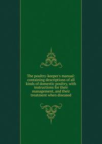 The poultry-keeper's manual: containing descriptions of all kinds of domestic poultry, with instructions for their management, and their treatment when diseased