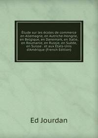 ?tude sur les ?coles de commerce en Allemagne, en Autriche-Hongrie, en Belgique, en Danemark, en Italie, en Roumanie, en Russie, en Su?de, en Suisse . et aux ?tats-Unis d'Am?rique (French Edition)