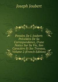 Pens?es De J. Joubert: Pr?c?d?es De Sa Correspondance, D'une Notice Sur Sa Vie, Son Caract?re Et Ses Travaux, Volume 2 (French Edition)