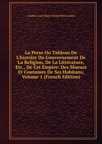 La Perse Ou Tableau De L'histoire Du Gouvernement De La Religion, De La Litt?rature, Etc., De Cet Empire: Des Moeurs Et Coutumes De Ses Habitans, Volume 1 (French Edition)