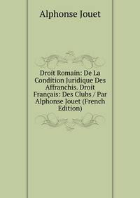 Droit Romain: De La Condition Juridique Des Affranchis. Droit Francais: Des Clubs / Par Alphonse Jouet (French Edition)