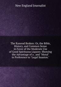 The Ramrod Broken: Or, the Bible, History, and Common Sense in Favor of the Moderate Use of Good Spirituous Liquors: Showing the Advantage of a . and "Moral" in Preference to "Legal Suasion."