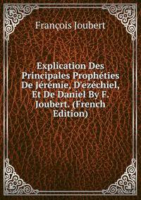 Explication Des Principales Proph?ties De J?r?mie, D'ez?chiel, Et De Daniel By F. Joubert. (French Edition)